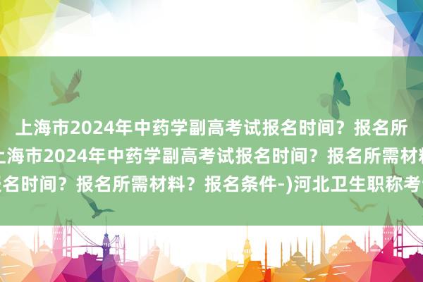 上海市2024年中药学副高考试报名时间？报名所需材料？报名条件-(上海市2024年中药学副高考试报名时间？报名所需材料？报名条件-)河北卫生职称考试成绩