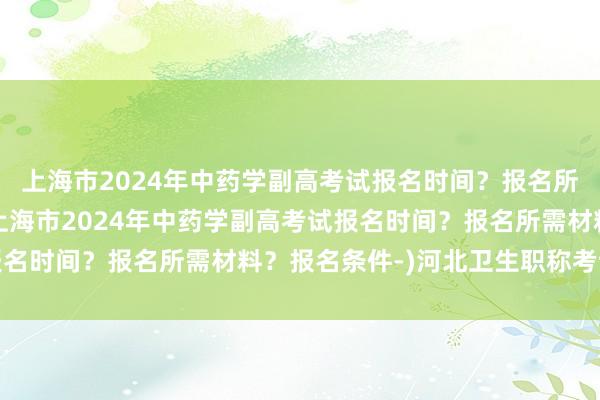 上海市2024年中药学副高考试报名时间？报名所需材料？报名条件-(上海市2024年中药学副高考试报名时间？报名所需材料？报名条件-)河北卫生职称考试缴费