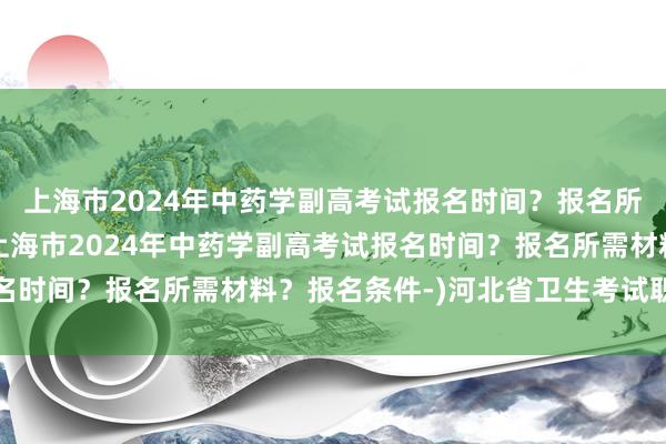 上海市2024年中药学副高考试报名时间？报名所需材料？报名条件-(上海市2024年中药学副高考试报名时间？报名所需材料？报名条件-)河北省卫生考试职称查分