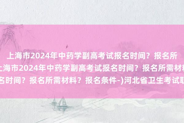 上海市2024年中药学副高考试报名时间？报名所需材料？报名条件-(上海市2024年中药学副高考试报名时间？报名所需材料？报名条件-)河北省卫生考试职称查询