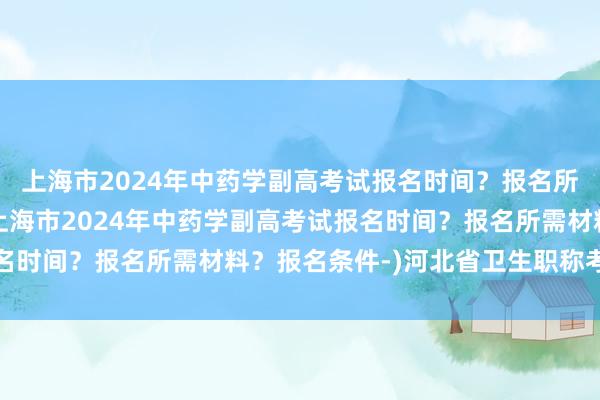 上海市2024年中药学副高考试报名时间？报名所需材料？报名条件-(上海市2024年中药学副高考试报名时间？报名所需材料？报名条件-)河北省卫生职称考试网站