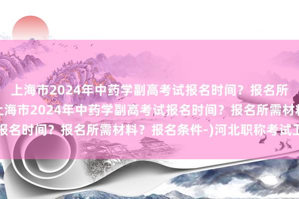 上海市2024年中药学副高考试报名时间？报名所需材料？报名条件-(上海市2024年中药学副高考试报名时间？报名所需材料？报名条件-)河北职称考试卫生网