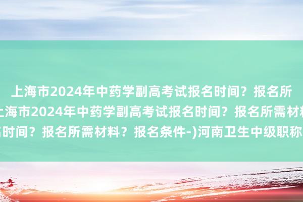上海市2024年中药学副高考试报名时间？报名所需材料？报名条件-(上海市2024年中药学副高考试报名时间？报名所需材料？报名条件-)河南卫生中级职称考试查询