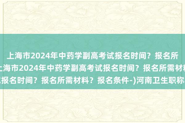 上海市2024年中药学副高考试报名时间？报名所需材料？报名条件-(上海市2024年中药学副高考试报名时间？报名所需材料？报名条件-)河南卫生职称考试
