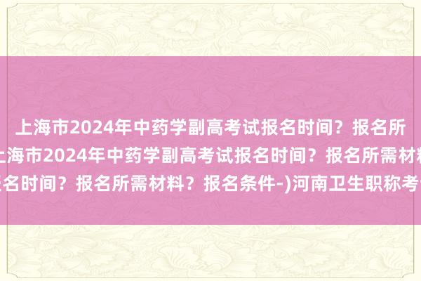 上海市2024年中药学副高考试报名时间？报名所需材料？报名条件-(上海市2024年中药学副高考试报名时间？报名所需材料？报名条件-)河南卫生职称考试推迟