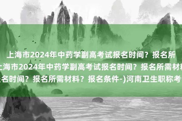 上海市2024年中药学副高考试报名时间？报名所需材料？报名条件-(上海市2024年中药学副高考试报名时间？报名所需材料？报名条件-)河南卫生职称考试题库