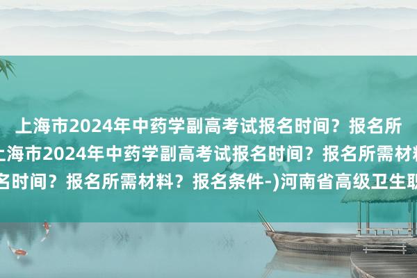 上海市2024年中药学副高考试报名时间？报名所需材料？报名条件-(上海市2024年中药学副高考试报名时间？报名所需材料？报名条件-)河南省高级卫生职称考试