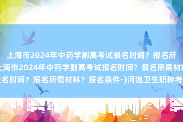 上海市2024年中药学副高考试报名时间？报名所需材料？报名条件-(上海市2024年中药学副高考试报名时间？报名所需材料？报名条件-)河池卫生职称考试报名