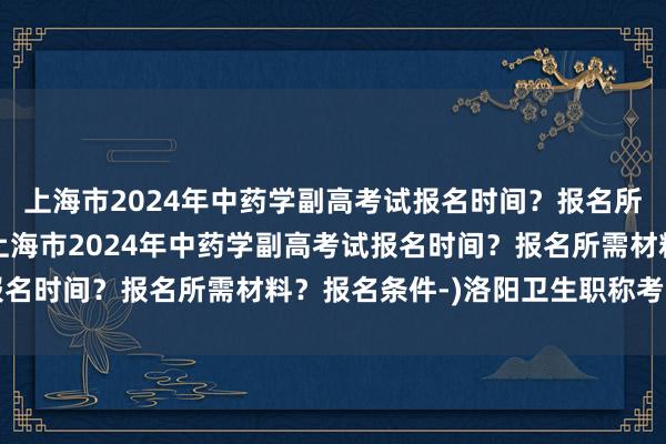 上海市2024年中药学副高考试报名时间？报名所需材料？报名条件-(上海市2024年中药学副高考试报名时间？报名所需材料？报名条件-)洛阳卫生职称考试时间