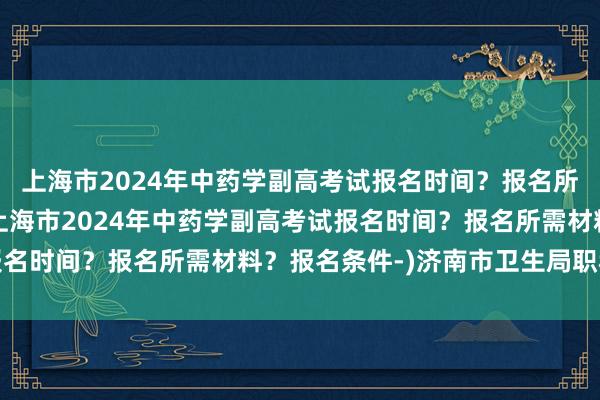 上海市2024年中药学副高考试报名时间？报名所需材料？报名条件-(上海市2024年中药学副高考试报名时间？报名所需材料？报名条件-)济南市卫生局职称考试