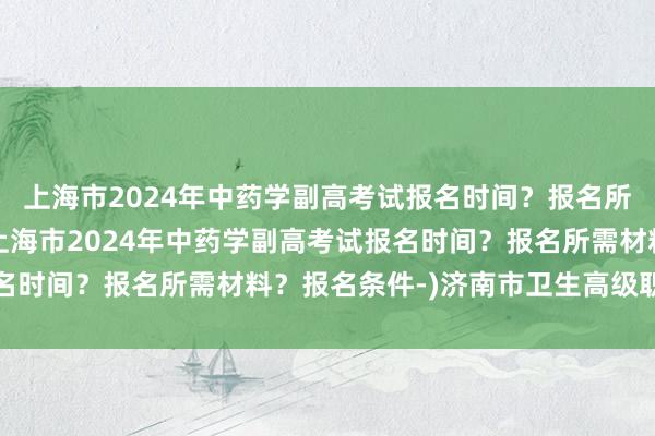 上海市2024年中药学副高考试报名时间？报名所需材料？报名条件-(上海市2024年中药学副高考试报名时间？报名所需材料？报名条件-)济南市卫生高级职称考试