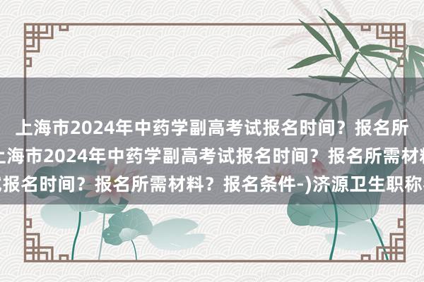上海市2024年中药学副高考试报名时间？报名所需材料？报名条件-(上海市2024年中药学副高考试报名时间？报名所需材料？报名条件-)济源卫生职称考试