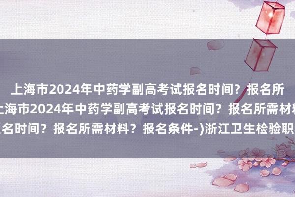 上海市2024年中药学副高考试报名时间？报名所需材料？报名条件-(上海市2024年中药学副高考试报名时间？报名所需材料？报名条件-)浙江卫生检验职称考试