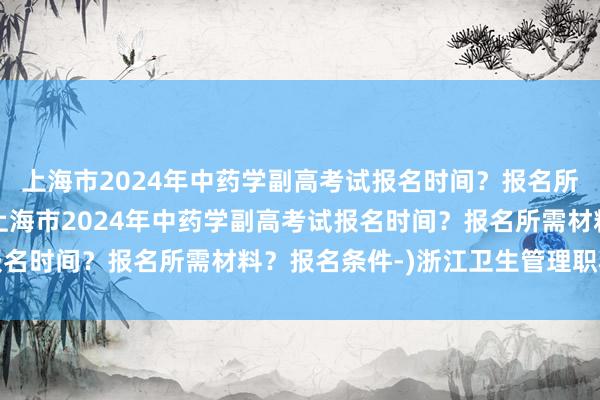 上海市2024年中药学副高考试报名时间？报名所需材料？报名条件-(上海市2024年中药学副高考试报名时间？报名所需材料？报名条件-)浙江卫生管理职称考试