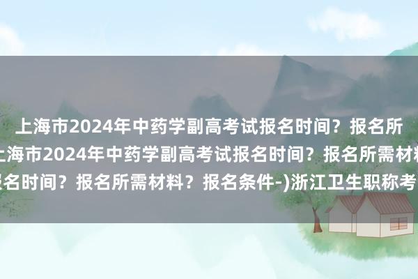 上海市2024年中药学副高考试报名时间？报名所需材料？报名条件-(上海市2024年中药学副高考试报名时间？报名所需材料？报名条件-)浙江卫生职称考试新闻