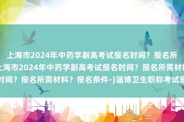 上海市2024年中药学副高考试报名时间？报名所需材料？报名条件-(上海市2024年中药学副高考试报名时间？报名所需材料？报名条件-)淄博卫生职称考试报名哪家好