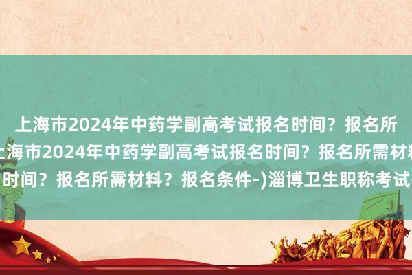 上海市2024年中药学副高考试报名时间？报名所需材料？报名条件-(上海市2024年中药学副高考试报名时间？报名所需材料？报名条件-)淄博卫生职称考试报名报价