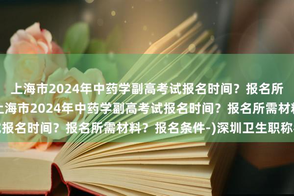 上海市2024年中药学副高考试报名时间？报名所需材料？报名条件-(上海市2024年中药学副高考试报名时间？报名所需材料？报名条件-)深圳卫生职称考试