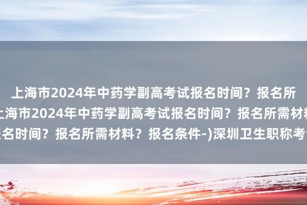 上海市2024年中药学副高考试报名时间？报名所需材料？报名条件-(上海市2024年中药学副高考试报名时间？报名所需材料？报名条件-)深圳卫生职称考试缴费