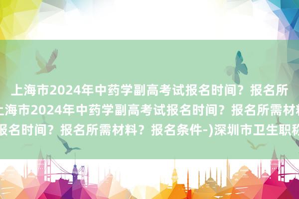 上海市2024年中药学副高考试报名时间？报名所需材料？报名条件-(上海市2024年中药学副高考试报名时间？报名所需材料？报名条件-)深圳市卫生职称考试