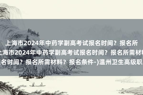 上海市2024年中药学副高考试报名时间？报名所需材料？报名条件-(上海市2024年中药学副高考试报名时间？报名所需材料？报名条件-)温州卫生高级职称考试