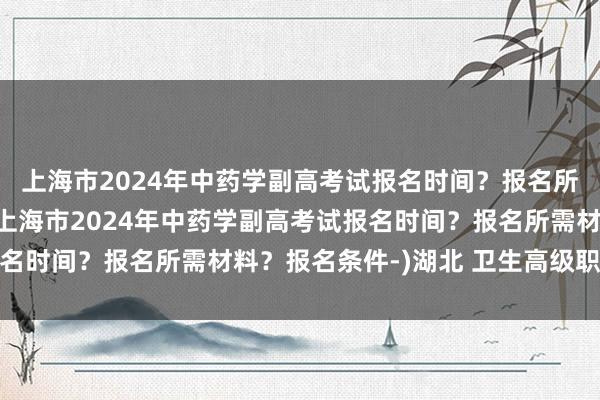 上海市2024年中药学副高考试报名时间？报名所需材料？报名条件-(上海市2024年中药学副高考试报名时间？报名所需材料？报名条件-)湖北 卫生高级职称考试