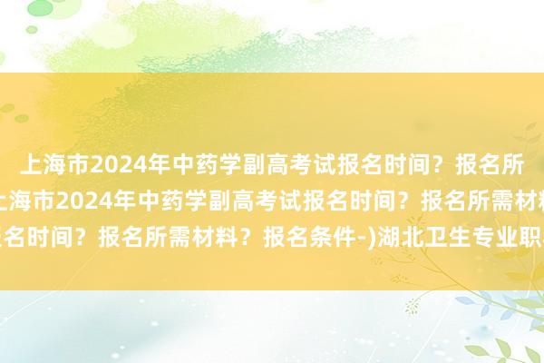 上海市2024年中药学副高考试报名时间？报名所需材料？报名条件-(上海市2024年中药学副高考试报名时间？报名所需材料？报名条件-)湖北卫生专业职称考试