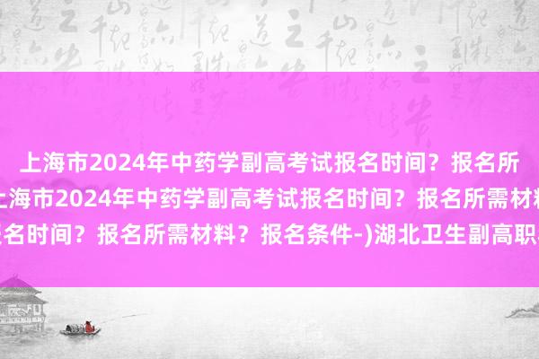上海市2024年中药学副高考试报名时间？报名所需材料？报名条件-(上海市2024年中药学副高考试报名时间？报名所需材料？报名条件-)湖北卫生副高职称考试