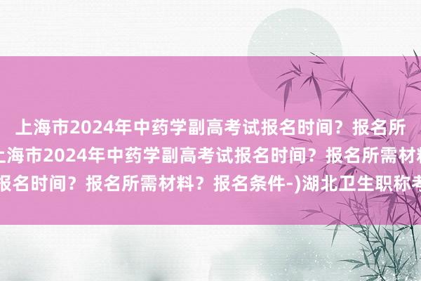 上海市2024年中药学副高考试报名时间？报名所需材料？报名条件-(上海市2024年中药学副高考试报名时间？报名所需材料？报名条件-)湖北卫生职称考试网