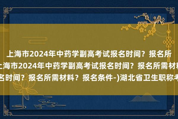上海市2024年中药学副高考试报名时间？报名所需材料？报名条件-(上海市2024年中药学副高考试报名时间？报名所需材料？报名条件-)湖北省卫生职称考试报名