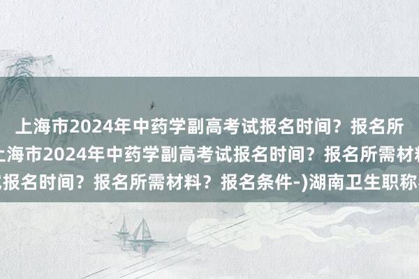 上海市2024年中药学副高考试报名时间？报名所需材料？报名条件-(上海市2024年中药学副高考试报名时间？报名所需材料？报名条件-)湖南卫生职称考试