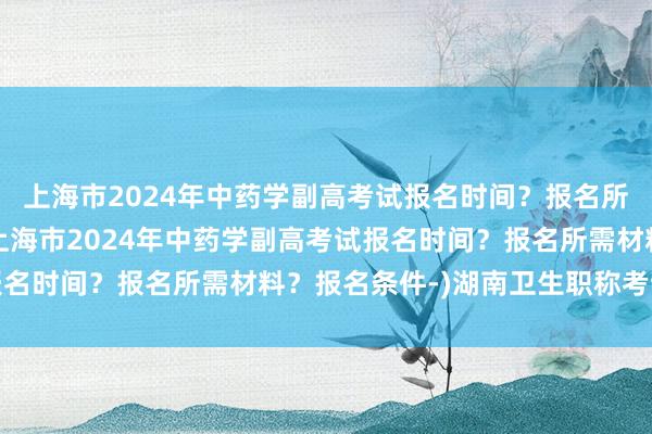 上海市2024年中药学副高考试报名时间？报名所需材料？报名条件-(上海市2024年中药学副高考试报名时间？报名所需材料？报名条件-)湖南卫生职称考试成绩