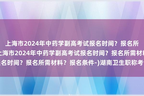 上海市2024年中药学副高考试报名时间？报名所需材料？报名条件-(上海市2024年中药学副高考试报名时间？报名所需材料？报名条件-)湖南卫生职称考试题型