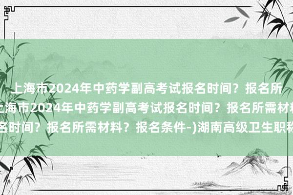 上海市2024年中药学副高考试报名时间？报名所需材料？报名条件-(上海市2024年中药学副高考试报名时间？报名所需材料？报名条件-)湖南高级卫生职称考试网