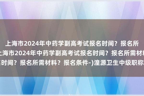 上海市2024年中药学副高考试报名时间？报名所需材料？报名条件-(上海市2024年中药学副高考试报名时间？报名所需材料？报名条件-)湟源卫生中级职称考试时间