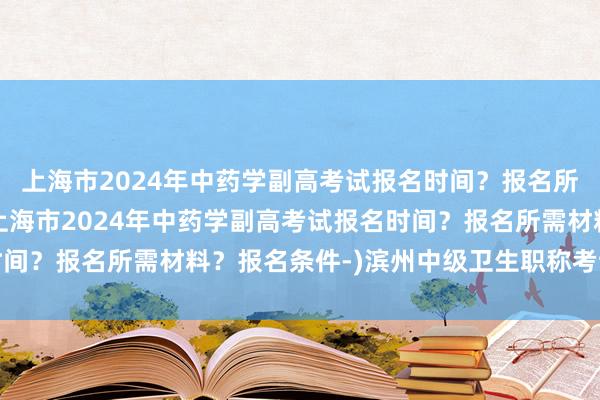 上海市2024年中药学副高考试报名时间？报名所需材料？报名条件-(上海市2024年中药学副高考试报名时间？报名所需材料？报名条件-)滨州中级卫生职称考试报名报价