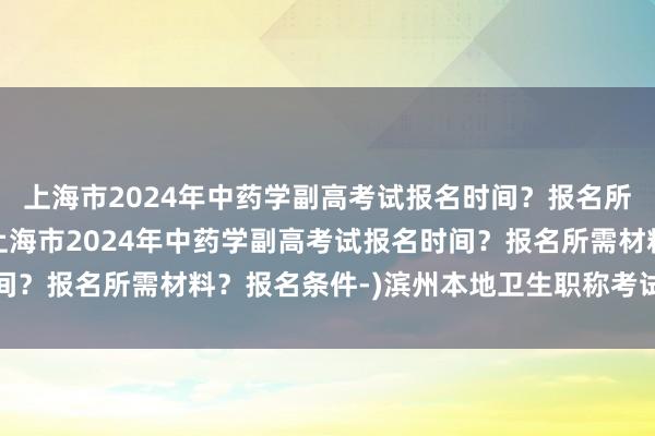 上海市2024年中药学副高考试报名时间？报名所需材料？报名条件-(上海市2024年中药学副高考试报名时间？报名所需材料？报名条件-)滨州本地卫生职称考试报名哪里好