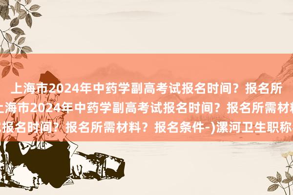 上海市2024年中药学副高考试报名时间？报名所需材料？报名条件-(上海市2024年中药学副高考试报名时间？报名所需材料？报名条件-)漯河卫生职称考试