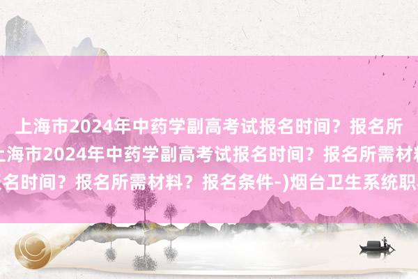 上海市2024年中药学副高考试报名时间？报名所需材料？报名条件-(上海市2024年中药学副高考试报名时间？报名所需材料？报名条件-)烟台卫生系统职称考试
