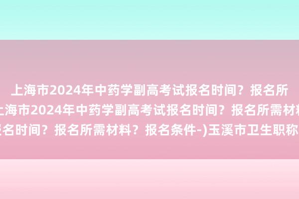上海市2024年中药学副高考试报名时间？报名所需材料？报名条件-(上海市2024年中药学副高考试报名时间？报名所需材料？报名条件-)玉溪市卫生职称考试网