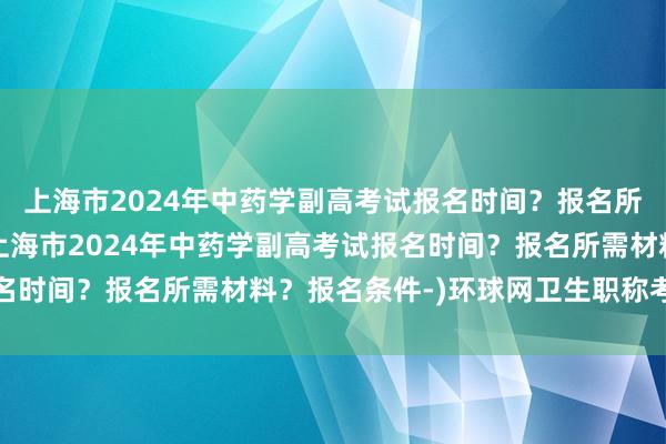 上海市2024年中药学副高考试报名时间？报名所需材料？报名条件-(上海市2024年中药学副高考试报名时间？报名所需材料？报名条件-)环球网卫生职称考试资料