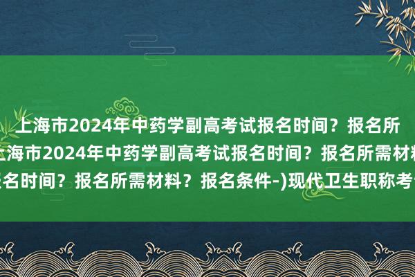 上海市2024年中药学副高考试报名时间？报名所需材料？报名条件-(上海市2024年中药学副高考试报名时间？报名所需材料？报名条件-)现代卫生职称考试试题