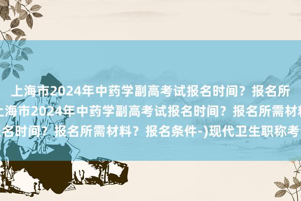 上海市2024年中药学副高考试报名时间？报名所需材料？报名条件-(上海市2024年中药学副高考试报名时间？报名所需材料？报名条件-)现代卫生职称考试题库