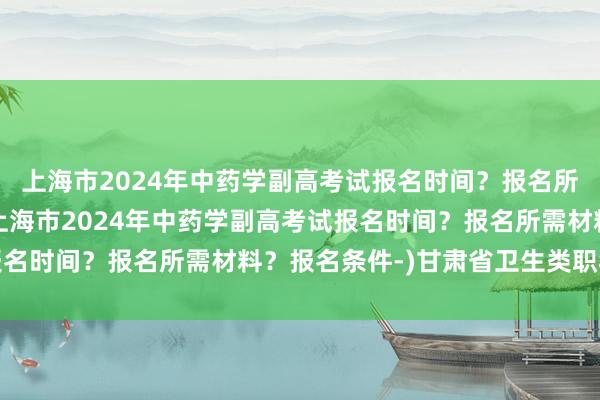 上海市2024年中药学副高考试报名时间？报名所需材料？报名条件-(上海市2024年中药学副高考试报名时间？报名所需材料？报名条件-)甘肃省卫生类职称考试