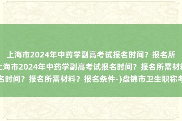 上海市2024年中药学副高考试报名时间？报名所需材料？报名条件-(上海市2024年中药学副高考试报名时间？报名所需材料？报名条件-)盘锦市卫生职称考试要求