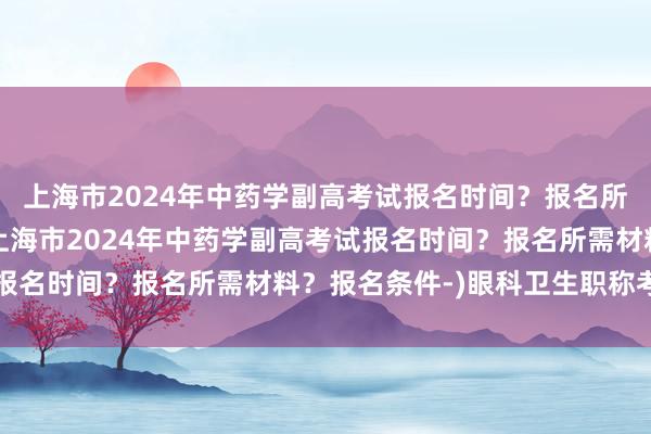 上海市2024年中药学副高考试报名时间？报名所需材料？报名条件-(上海市2024年中药学副高考试报名时间？报名所需材料？报名条件-)眼科卫生职称考试网