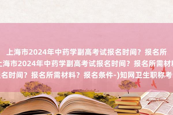 上海市2024年中药学副高考试报名时间？报名所需材料？报名条件-(上海市2024年中药学副高考试报名时间？报名所需材料？报名条件-)知网卫生职称考试答案