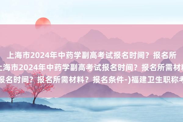 上海市2024年中药学副高考试报名时间？报名所需材料？报名条件-(上海市2024年中药学副高考试报名时间？报名所需材料？报名条件-)福建卫生职称考试网
