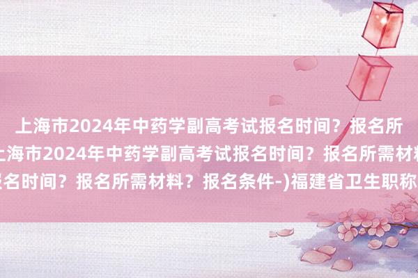 上海市2024年中药学副高考试报名时间？报名所需材料？报名条件-(上海市2024年中药学副高考试报名时间？报名所需材料？报名条件-)福建省卫生职称考试网