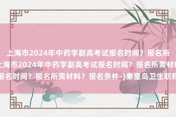 上海市2024年中药学副高考试报名时间？报名所需材料？报名条件-(上海市2024年中药学副高考试报名时间？报名所需材料？报名条件-)秦皇岛卫生职称考试
